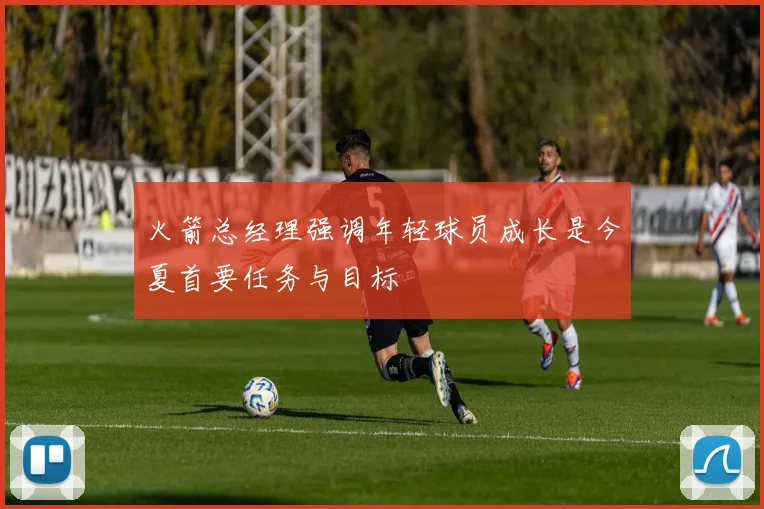 火箭总经理强调年轻球员成长是今夏首要任务与目标