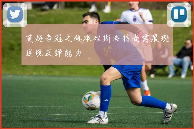 英超争冠之路艰难斯洛特尚需展现逆境反弹能力