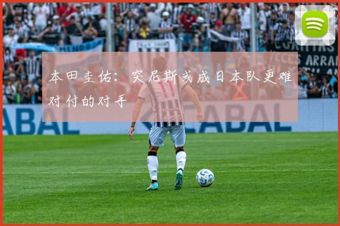 本田圭佑：突尼斯或成日本队更难对付的对手