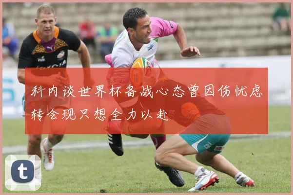 科内谈世界杯备战心态曾因伤忧虑转会现只想全力以赴