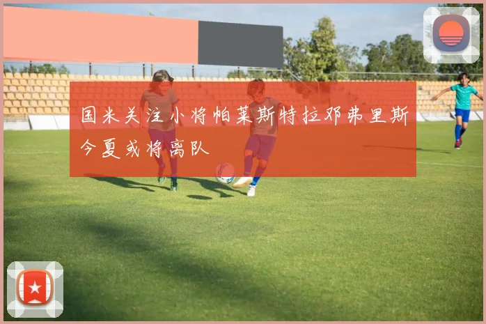 国米关注小将帕莱斯特拉邓弗里斯今夏或将离队