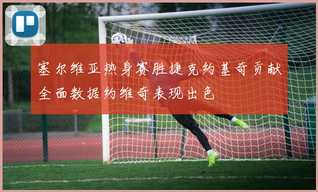 塞尔维亚热身赛胜捷克约基奇贡献全面数据约维奇表现出色
