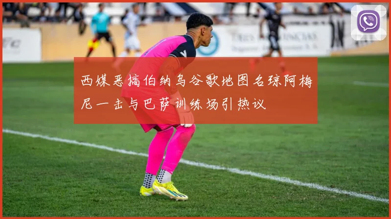 西媒恶搞伯纳乌谷歌地图名琼阿梅尼一击与巴萨训练场引热议