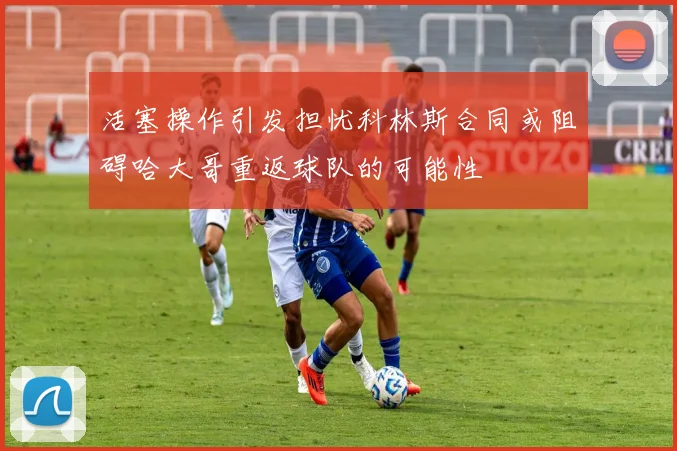 活塞操作引发担忧科林斯合同或阻碍哈大哥重返球队的可能性