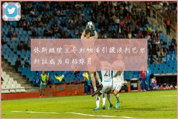 休斯继续主导利物浦引援谈判巴尔科拉成为目标球员