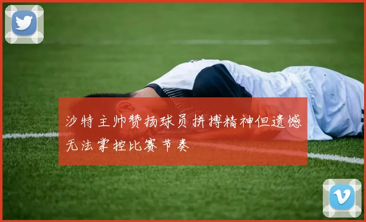 沙特主帅赞扬球员拼搏精神但遗憾无法掌控比赛节奏