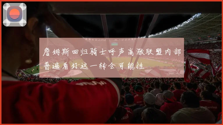 詹姆斯回归骑士呼声高涨联盟内部普遍看好这一转会可能性