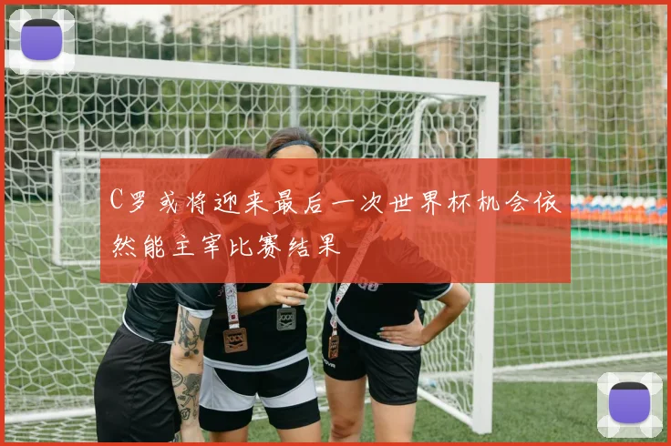 C罗或将迎来最后一次世界杯机会依然能主宰比赛结果