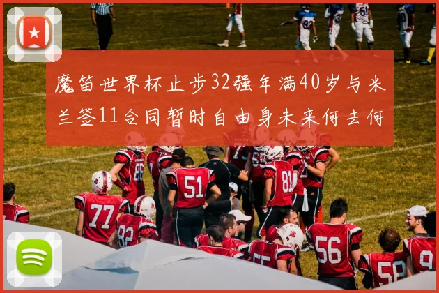 魔笛世界杯止步32强年满40岁与米兰签11合同暂时自由身未来何去何从